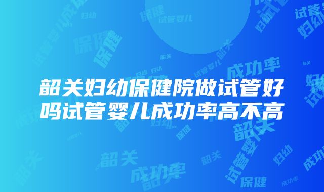 韶关妇幼保健院做试管好吗试管婴儿成功率高不高