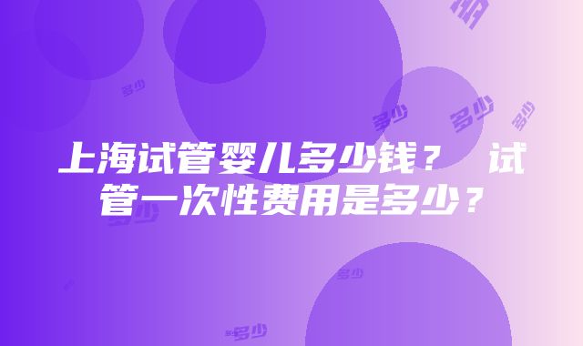 上海试管婴儿多少钱？ 试管一次性费用是多少？