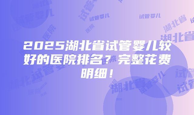 2025湖北省试管婴儿较好的医院排名？完整花费明细！