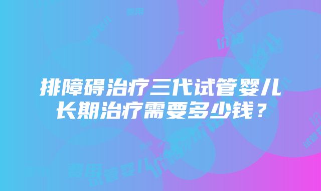 排障碍治疗三代试管婴儿长期治疗需要多少钱？