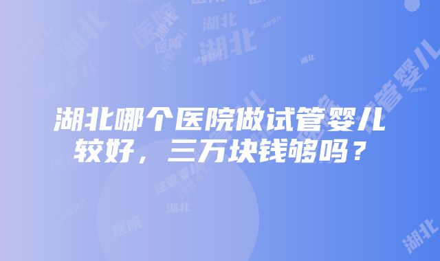 湖北哪个医院做试管婴儿较好，三万块钱够吗？