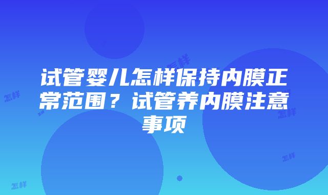 试管婴儿怎样保持内膜正常范围？试管养内膜注意事项