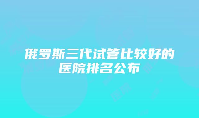 俄罗斯三代试管比较好的医院排名公布