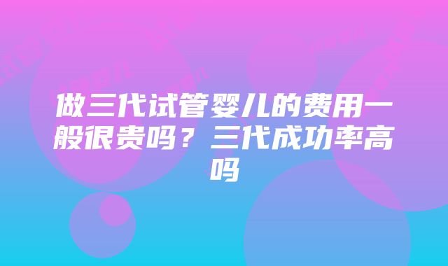 做三代试管婴儿的费用一般很贵吗？三代成功率高吗