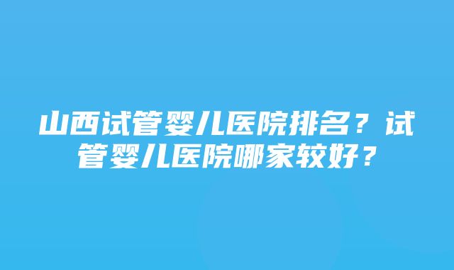 山西试管婴儿医院排名？试管婴儿医院哪家较好？