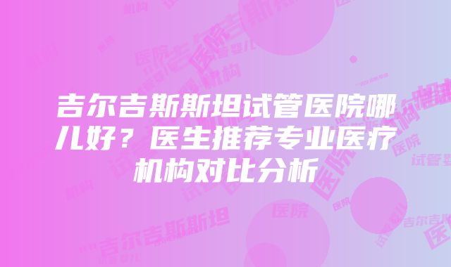 吉尔吉斯斯坦试管医院哪儿好？医生推荐专业医疗机构对比分析