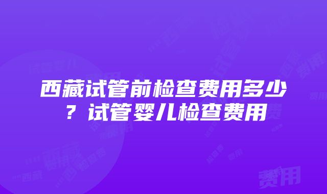 西藏试管前检查费用多少？试管婴儿检查费用