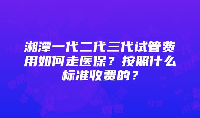 湘潭一代二代三代试管费用如何走医保？按照什么标准收费的？