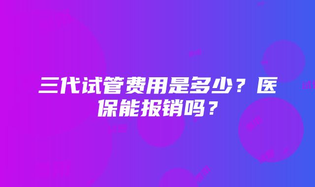 三代试管费用是多少？医保能报销吗？