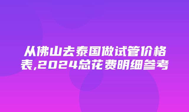 从佛山去泰国做试管价格表,2024总花费明细参考