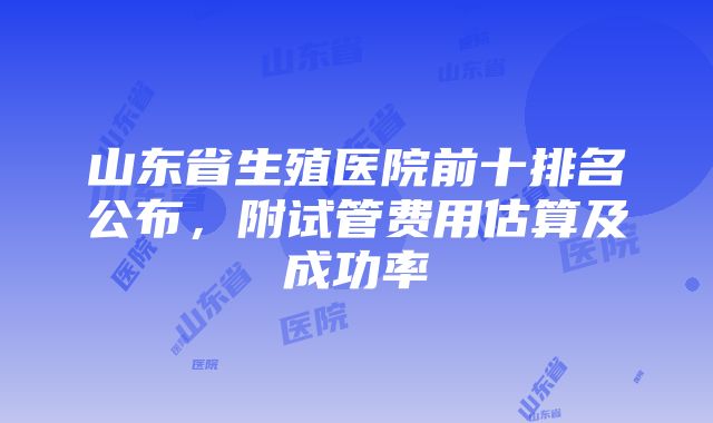 山东省生殖医院前十排名公布，附试管费用估算及成功率