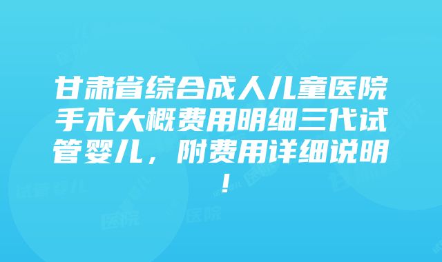 甘肃省综合成人儿童医院手术大概费用明细三代试管婴儿，附费用详细说明！