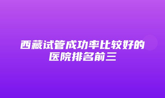 西藏试管成功率比较好的医院排名前三