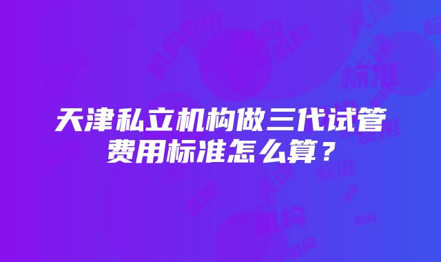 天津私立机构做三代试管费用标准怎么算？