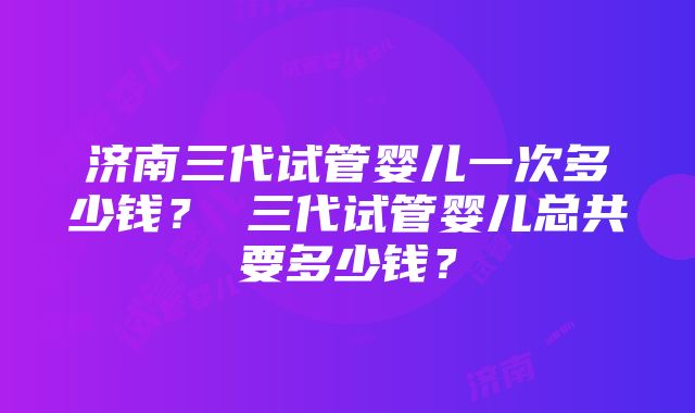 济南三代试管婴儿一次多少钱？ 三代试管婴儿总共要多少钱？