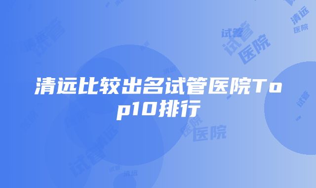 清远比较出名试管医院Top10排行