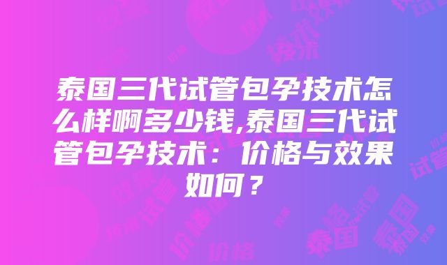 泰国三代试管包孕技术怎么样啊多少钱,泰国三代试管包孕技术：价格与效果如何？