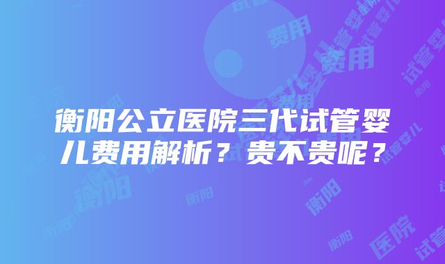 衡阳公立医院三代试管婴儿费用解析？贵不贵呢？