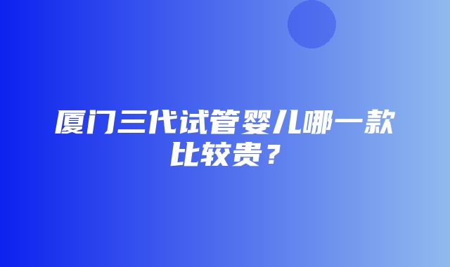 厦门三代试管婴儿哪一款比较贵？