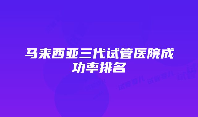 马来西亚三代试管医院成功率排名