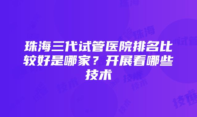 珠海三代试管医院排名比较好是哪家？开展看哪些技术