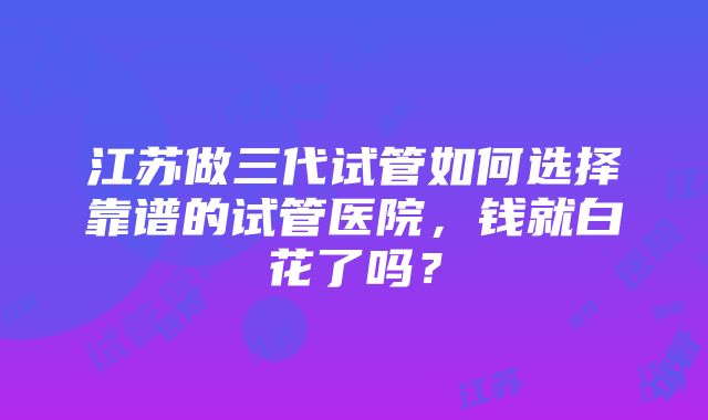 江苏做三代试管如何选择靠谱的试管医院，钱就白花了吗？