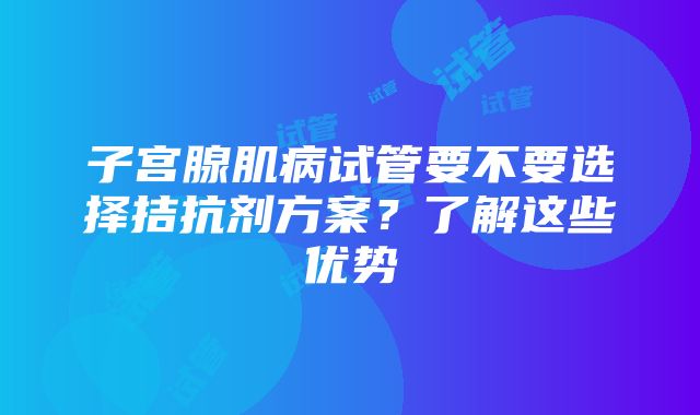 子宫腺肌病试管要不要选择拮抗剂方案？了解这些优势