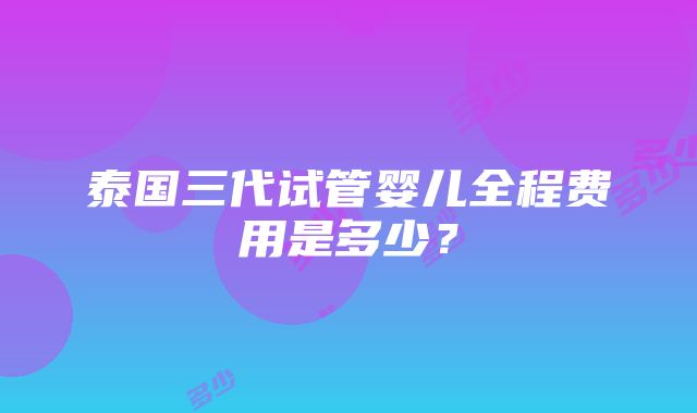 泰国三代试管婴儿全程费用是多少？