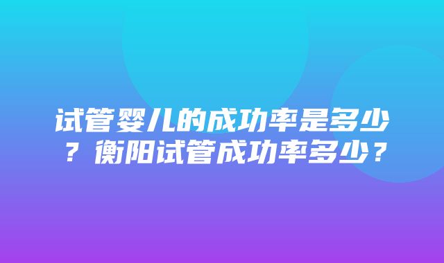 试管婴儿的成功率是多少？衡阳试管成功率多少？