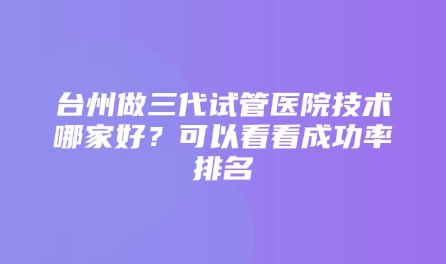 台州做三代试管医院技术哪家好？可以看看成功率排名