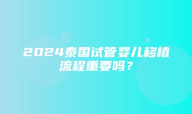 2024泰国试管婴儿移植流程重要吗？