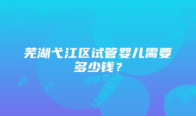 芜湖弋江区试管婴儿需要多少钱？