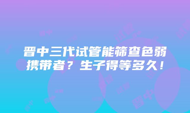 晋中三代试管能筛查色弱携带者？生子得等多久！