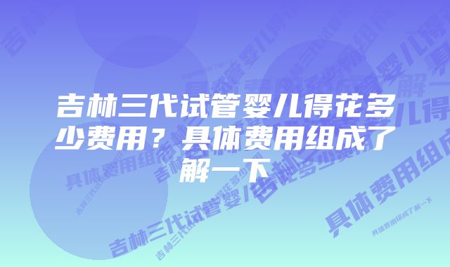 吉林三代试管婴儿得花多少费用？具体费用组成了解一下