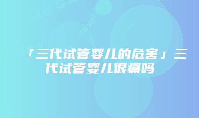 「三代试管婴儿的危害」三代试管婴儿很痛吗