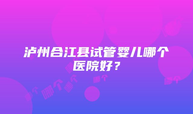 泸州合江县试管婴儿哪个医院好？