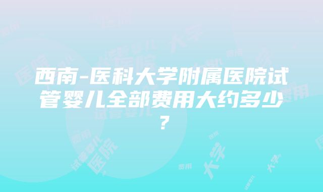 西南-医科大学附属医院试管婴儿全部费用大约多少？