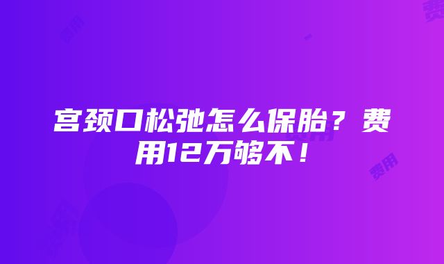 宫颈口松弛怎么保胎？费用12万够不！