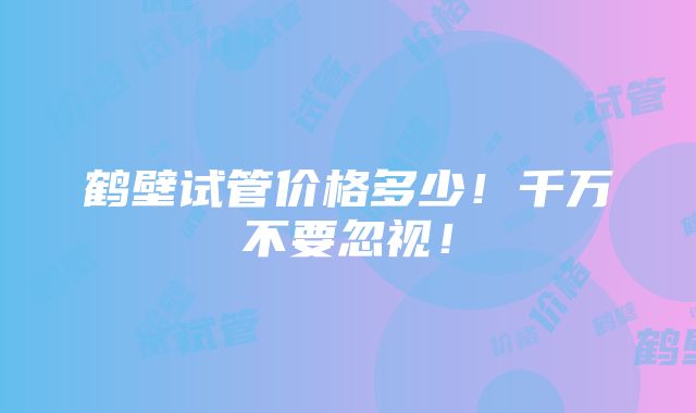 鹤壁试管价格多少！千万不要忽视！