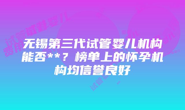 无锡第三代试管婴儿机构能否**？榜单上的怀孕机构均信誉良好