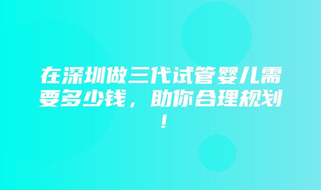 在深圳做三代试管婴儿需要多少钱，助你合理规划！