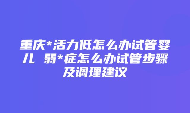 重庆*活力低怎么办试管婴儿 弱*症怎么办试管步骤及调理建议