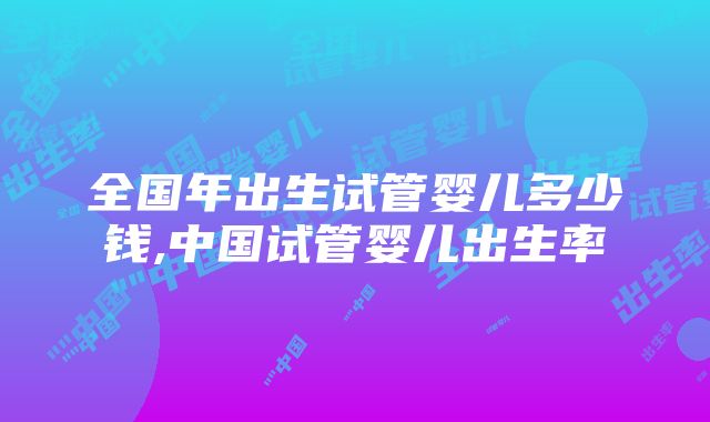 全国年出生试管婴儿多少钱,中国试管婴儿出生率