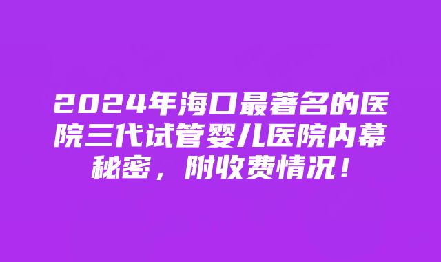 2024年海口最著名的医院三代试管婴儿医院内幕秘密，附收费情况！