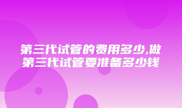 第三代试管的费用多少,做第三代试管要准备多少钱