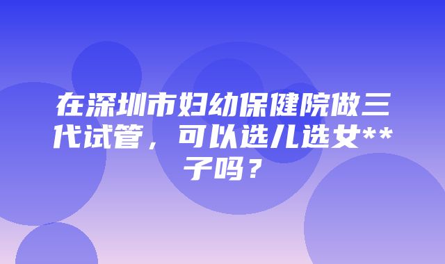 在深圳市妇幼保健院做三代试管，可以选儿选女**子吗？