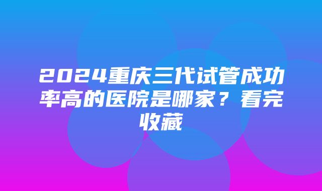 2024重庆三代试管成功率高的医院是哪家？看完收藏