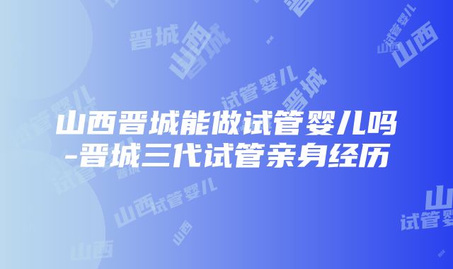 山西晋城能做试管婴儿吗-晋城三代试管亲身经历