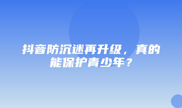 抖音防沉迷再升级，真的能保护青少年？