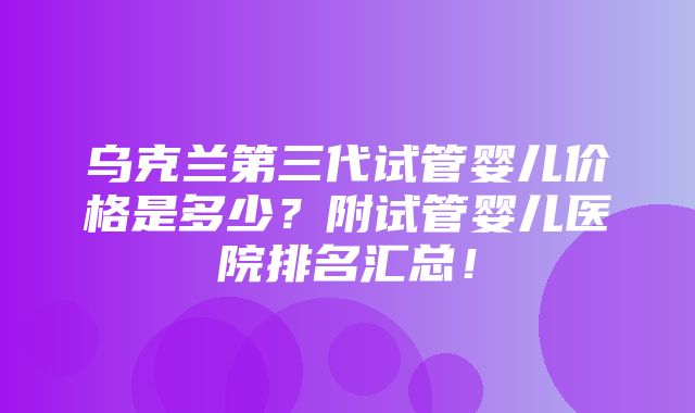 乌克兰第三代试管婴儿价格是多少？附试管婴儿医院排名汇总！